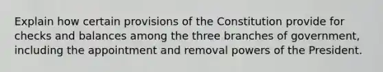 Explain how certain provisions of the Constitution provide for checks and balances among the three branches of government, including the appointment and removal powers of the President.