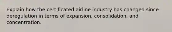 Explain how the certificated airline industry has changed since deregulation in terms of expansion, consolidation, and concentration.