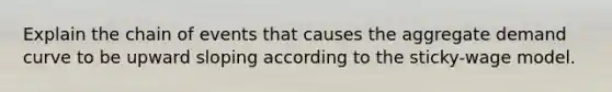 Explain the chain of events that causes the aggregate demand curve to be upward sloping according to the sticky-wage model.