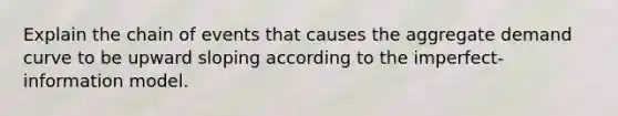 Explain the chain of events that causes the aggregate demand curve to be upward sloping according to the imperfect- information model.