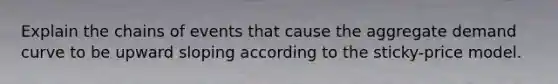 Explain the chains of events that cause the aggregate demand curve to be upward sloping according to the sticky-price model.
