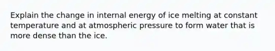 Explain the change in internal energy of ice melting at constant temperature and at atmospheric pressure to form water that is more dense than the ice.