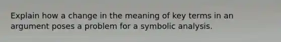 Explain how a change in the meaning of key terms in an argument poses a problem for a symbolic analysis.