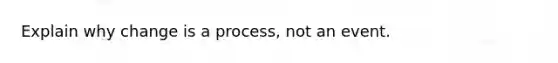 Explain why change is a process, not an event.