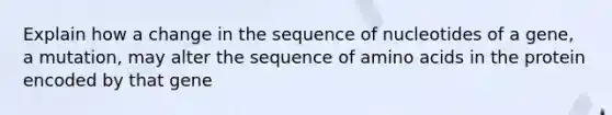 Explain how a change in the sequence of nucleotides of a gene, a mutation, may alter the sequence of amino acids in the protein encoded by that gene