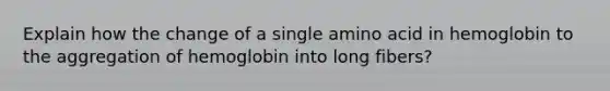 Explain how the change of a single amino acid in hemoglobin to the aggregation of hemoglobin into long fibers?