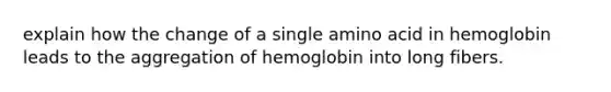 explain how the change of a single amino acid in hemoglobin leads to the aggregation of hemoglobin into long fibers.