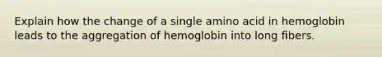 Explain how the change of a single amino acid in hemoglobin leads to the aggregation of hemoglobin into long fibers.