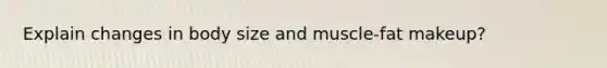 Explain changes in body size and muscle-fat makeup?