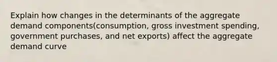 Explain how changes in the determinants of the aggregate demand components(consumption, gross investment spending, government purchases, and net exports) affect the aggregate demand curve