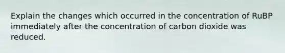 Explain the changes which occurred in the concentration of RuBP immediately after the concentration of carbon dioxide was reduced.