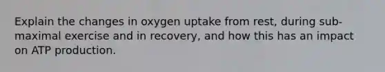 Explain the changes in oxygen uptake from rest, during sub-maximal exercise and in recovery, and how this has an impact on ATP production.