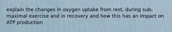 explain the changes in oxygen uptake from rest, during sub-maximal exercise and in recovery and how this has an impact on ATP production