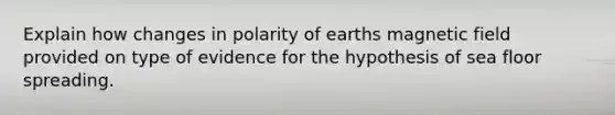 Explain how changes in polarity of earths magnetic field provided on type of evidence for the hypothesis of sea floor spreading.