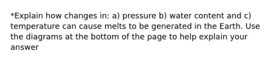 *Explain how changes in: a) pressure b) water content and c) temperature can cause melts to be generated in the Earth. Use the diagrams at the bottom of the page to help explain your answer