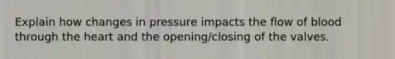 Explain how changes in pressure impacts the flow of blood through the heart and the opening/closing of the valves.