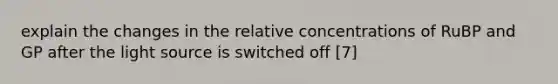 explain the changes in the relative concentrations of RuBP and GP after the light source is switched off [7]