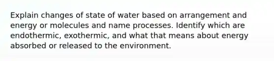 Explain changes of state of water based on arrangement and energy or molecules and name processes. Identify which are endothermic, exothermic, and what that means about energy absorbed or released to the environment.