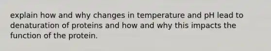 explain how and why changes in temperature and pH lead to denaturation of proteins and how and why this impacts the function of the protein.