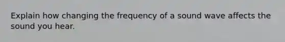 Explain how changing the frequency of a sound wave affects the sound you hear.