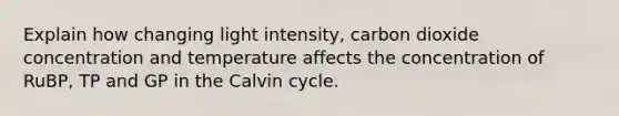 Explain how changing light intensity, carbon dioxide concentration and temperature affects the concentration of RuBP, TP and GP in the Calvin cycle.