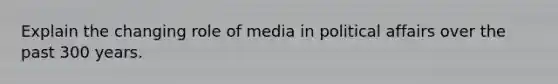 Explain the changing role of media in political affairs over the past 300 years.