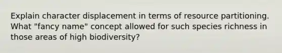 Explain character displacement in terms of resource partitioning. What "fancy name" concept allowed for such species richness in those areas of high biodiversity?