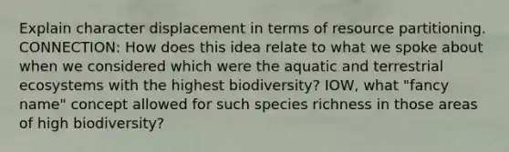 Explain character displacement in terms of resource partitioning. CONNECTION: How does this idea relate to what we spoke about when we considered which were the aquatic and terrestrial ecosystems with the highest biodiversity? IOW, what "fancy name" concept allowed for such species richness in those areas of high biodiversity?