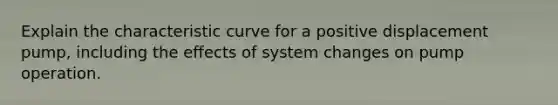 Explain the characteristic curve for a positive displacement pump, including the effects of system changes on pump operation.