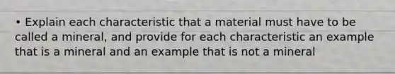 • Explain each characteristic that a material must have to be called a mineral, and provide for each characteristic an example that is a mineral and an example that is not a mineral