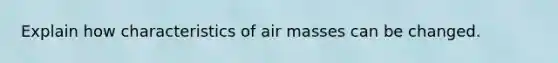 Explain how characteristics of air masses can be changed.