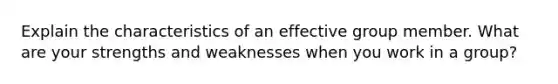 Explain the characteristics of an effective group member. What are your strengths and weaknesses when you work in a group?