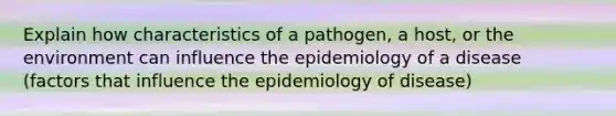 Explain how characteristics of a pathogen, a host, or the environment can influence the epidemiology of a disease (factors that influence the epidemiology of disease)