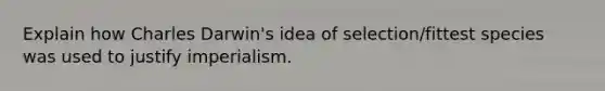 Explain how Charles Darwin's idea of selection/fittest species was used to justify imperialism.