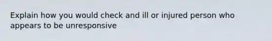 Explain how you would check and ill or injured person who appears to be unresponsive