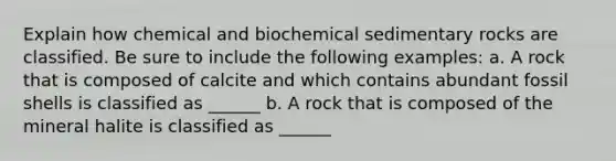 Explain how chemical and biochemical sedimentary rocks are classified. Be sure to include the following examples: a. A rock that is composed of calcite and which contains abundant fossil shells is classified as ______ b. A rock that is composed of the mineral halite is classified as ______