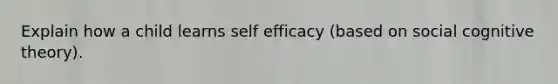 Explain how a child learns self efficacy (based on social cognitive theory).