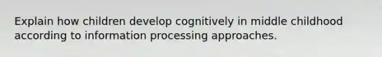 Explain how children develop cognitively in middle childhood according to information processing approaches.