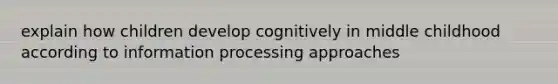 explain how children develop cognitively in middle childhood according to information processing approaches