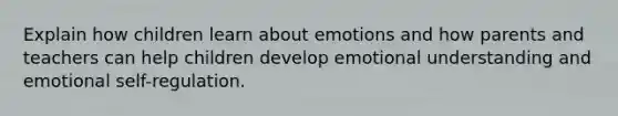 Explain how children learn about emotions and how parents and teachers can help children develop emotional understanding and emotional self-regulation.