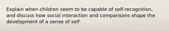 Explain when children seem to be capable of self-recognition, and discuss how social interaction and comparisons shape the development of a sense of self