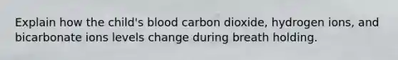 Explain how the child's blood carbon dioxide, hydrogen ions, and bicarbonate ions levels change during breath holding.