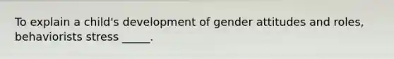 To explain a child's development of gender attitudes and roles, behaviorists stress _____.