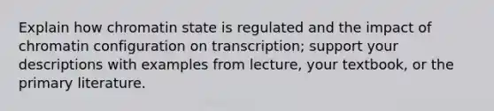 Explain how chromatin state is regulated and the impact of chromatin configuration on transcription; support your descriptions with examples from lecture, your textbook, or the primary literature.