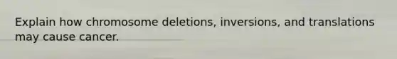 Explain how chromosome deletions, inversions, and translations may cause cancer.