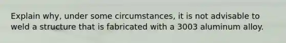 Explain why, under some circumstances, it is not advisable to weld a structure that is fabricated with a 3003 aluminum alloy.