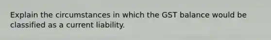 Explain the circumstances in which the GST balance would be classified as a current liability.