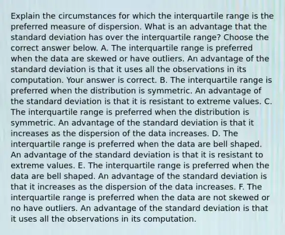 Explain the circumstances for which the interquartile range is the preferred measure of dispersion. What is an advantage that the standard deviation has over the interquartile​ range? Choose the correct answer below. A. The interquartile range is preferred when the data are skewed or have outliers. An advantage of the standard deviation is that it uses all the observations in its computation. Your answer is correct. B. The interquartile range is preferred when the distribution is symmetric. An advantage of the standard deviation is that it is resistant to extreme values. C. The interquartile range is preferred when the distribution is symmetric. An advantage of the standard deviation is that it increases as the dispersion of the data increases. D. The interquartile range is preferred when the data are bell shaped. An advantage of the standard deviation is that it is resistant to extreme values. E. The interquartile range is preferred when the data are bell shaped. An advantage of the standard deviation is that it increases as the dispersion of the data increases. F. The interquartile range is preferred when the data are not skewed or no have outliers. An advantage of the standard deviation is that it uses all the observations in its computation.