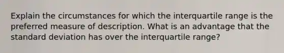 Explain the circumstances for which the interquartile range is the preferred measure of description. What is an advantage that the standard deviation has over the interquartile range?