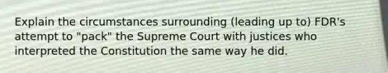 Explain the circumstances surrounding (leading up to) FDR's attempt to "pack" the Supreme Court with justices who interpreted the Constitution the same way he did.